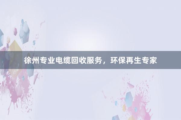 徐州专业电缆回收服务，环保再生专家