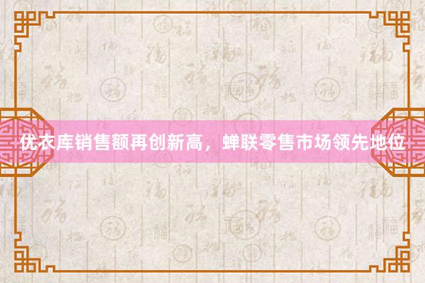 优衣库销售额再创新高，蝉联零售市场领先地位