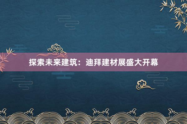 探索未来建筑：迪拜建材展盛大开幕